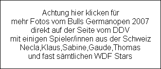 Achtung hier klicken fr
mehr Fotos vom Bulls Germanopen 2007
direkt auf der Seite vom DDV
mit einigen Spieler/innen aus der Schweiz
Necla,Klaus,Sabine,Gaude,Thomas
und fast smtlichen WDF Stars