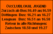 V:CLUBLOKAL JUGEND
Zurzach ab Bus:16.49 an:16.59
Dttingen  Bus: 16.21 an 16.27
Lengnau   Bus: 16.51 an 16.58
Retour in alle Richtungen:
Zwischen 18.58 und 19.27